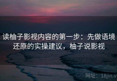 读柚子影视内容的第一步：先做语境还原的实操建议，柚子说影视