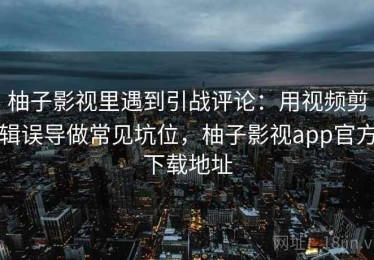 柚子影视里遇到引战评论：用视频剪辑误导做常见坑位，柚子影视app官方下载地址