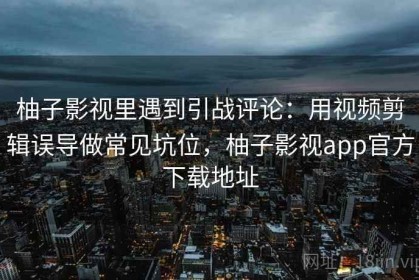 柚子影视里遇到引战评论：用视频剪辑误导做常见坑位，柚子影视app官方下载地址