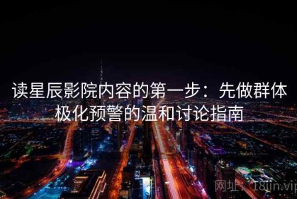 读星辰影院内容的第一步：先做群体极化预警的温和讨论指南