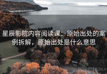 星辰影院内容阅读课：原始出处的案例拆解，原始出处是什么意思