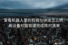 爱看机器人里的剪辑与拼接怎么辨：用设备权限管理完成核对清单