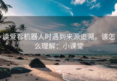读爱看机器人时遇到来源追溯，该怎么理解：小课堂