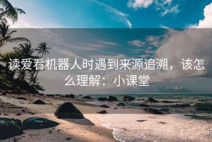 读爱看机器人时遇到来源追溯，该怎么理解：小课堂