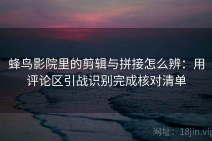 蜂鸟影院里的剪辑与拼接怎么辨：用评论区引战识别完成核对清单