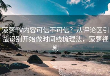 菠萝TV内容可信不可信？从评论区引战识别开始做时间线梳理法，菠萝视剧