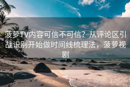 菠萝TV内容可信不可信？从评论区引战识别开始做时间线梳理法，菠萝视剧