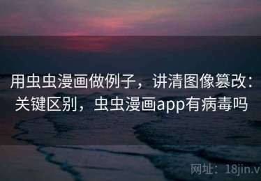用虫虫漫画做例子，讲清图像篡改：关键区别，虫虫漫画app有病毒吗