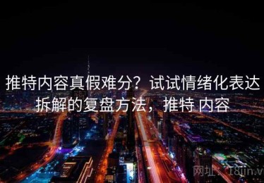 推特内容真假难分？试试情绪化表达拆解的复盘方法，推特 内容