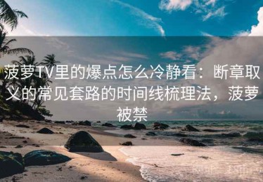 菠萝TV里的爆点怎么冷静看：断章取义的常见套路的时间线梳理法，菠萝被禁