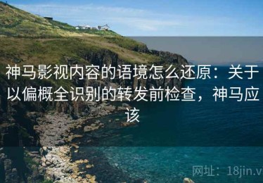 神马影视内容的语境怎么还原：关于以偏概全识别的转发前检查，神马应该