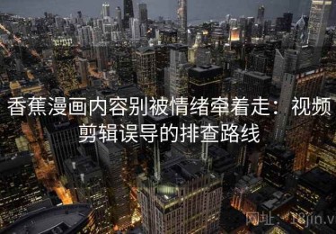 香蕉漫画内容别被情绪牵着走：视频剪辑误导的排查路线