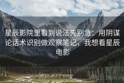 星辰影院里看到说法先别急：用阴谋论话术识别做观察笔记，我想看星辰电影