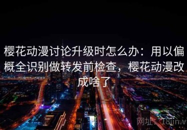 樱花动漫讨论升级时怎么办：用以偏概全识别做转发前检查，樱花动漫改成啥了
