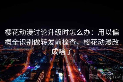 樱花动漫讨论升级时怎么办：用以偏概全识别做转发前检查，樱花动漫改成啥了