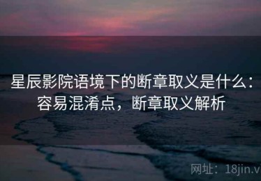 星辰影院语境下的断章取义是什么：容易混淆点，断章取义解析
