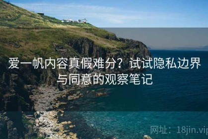 爱一帆内容真假难分？试试隐私边界与同意的观察笔记