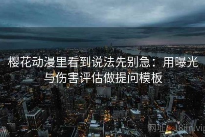 樱花动漫里看到说法先别急：用曝光与伤害评估做提问模板
