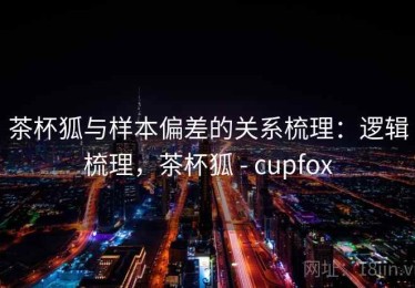 茶杯狐与样本偏差的关系梳理：逻辑梳理，茶杯狐 - cupfox