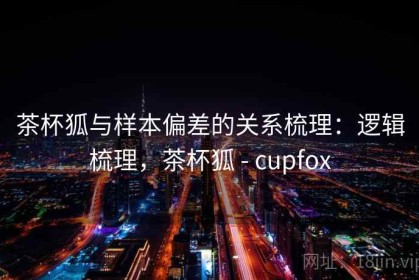 茶杯狐与样本偏差的关系梳理：逻辑梳理，茶杯狐 - cupfox