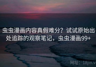 虫虫漫画内容真假难分？试试原始出处追踪的观察笔记，虫虫漫画99+