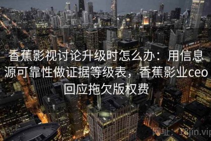 香蕉影视讨论升级时怎么办：用信息源可靠性做证据等级表，香蕉影业ceo回应拖欠版权费