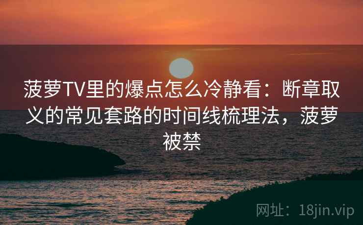 菠萝TV里的爆点怎么冷静看：断章取义的常见套路的时间线梳理法，菠萝被禁