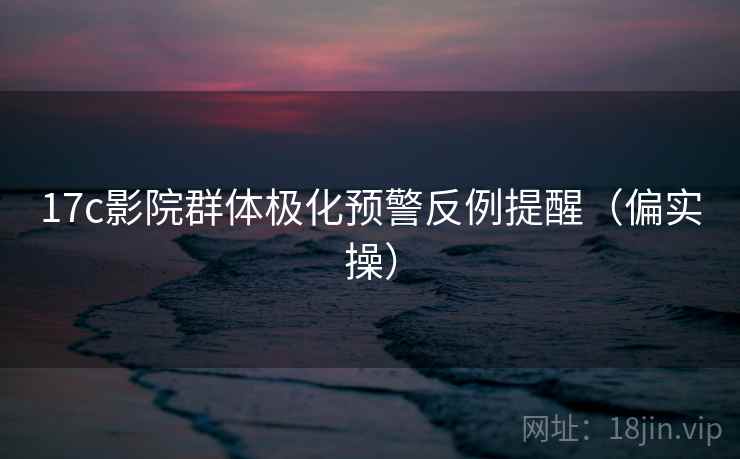 17c影院群体极化预警反例提醒（偏实操）