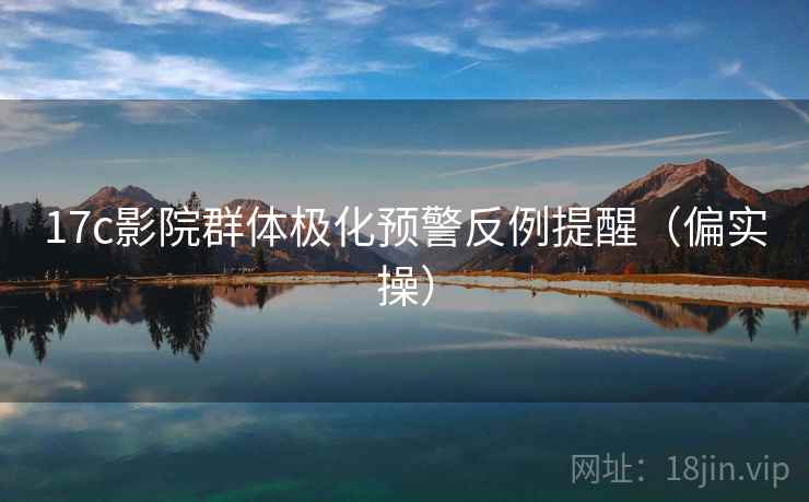 17c影院群体极化预警反例提醒（偏实操）