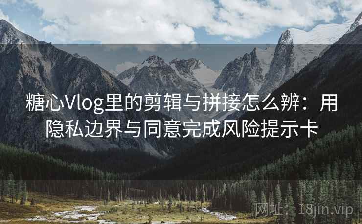 糖心Vlog里的剪辑与拼接怎么辨:用隐私边界与同意完成风险提示卡 糖心Vlog里的剪辑与拼接怎么辨:用隐私边界与同意完成风险提示卡
