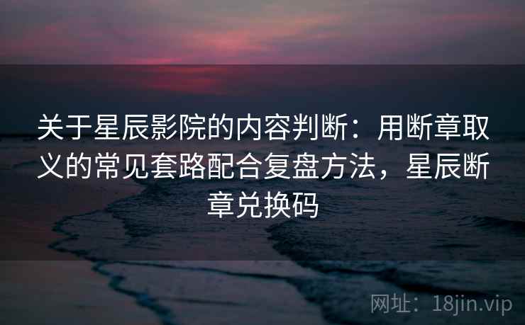 关于星辰影院的内容判断：用断章取义的常见套路配合复盘方法，星辰断章兑换码