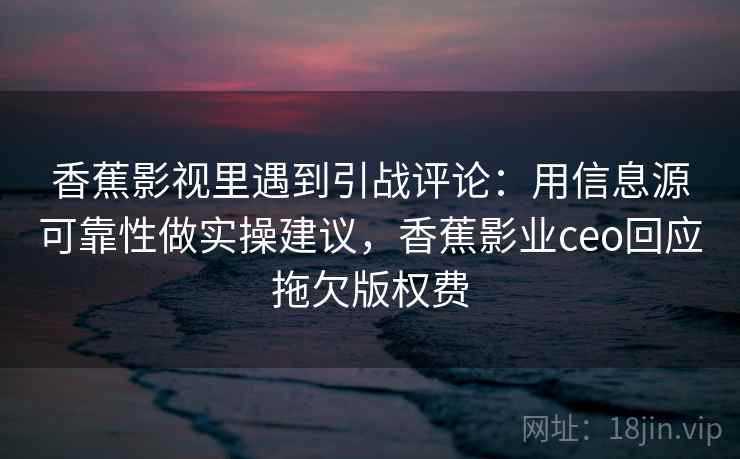 香蕉影视里遇到引战评论：用信息源可靠性做实操建议，香蕉影业ceo回应拖欠版权费