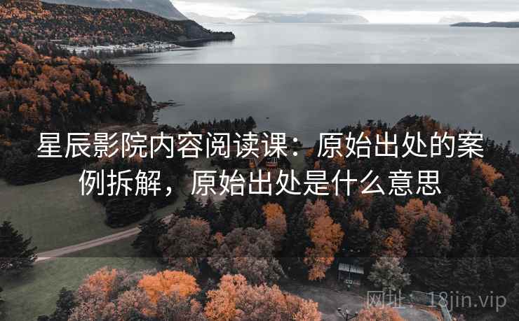 星辰影院内容阅读课：原始出处的案例拆解，原始出处是什么意思