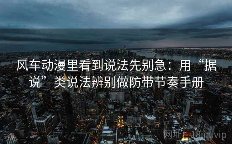 风车动漫里看到说法先别急：用“据说”类说法辨别做防带节奏手册