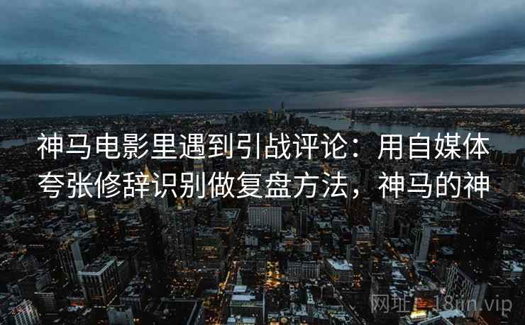 神马电影里遇到引战评论：用自媒体夸张修辞识别做复盘方法，神马的神