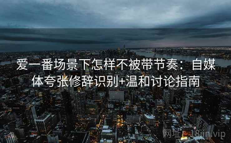 爱一番场景下怎样不被带节奏：自媒体夸张修辞识别+温和讨论指南