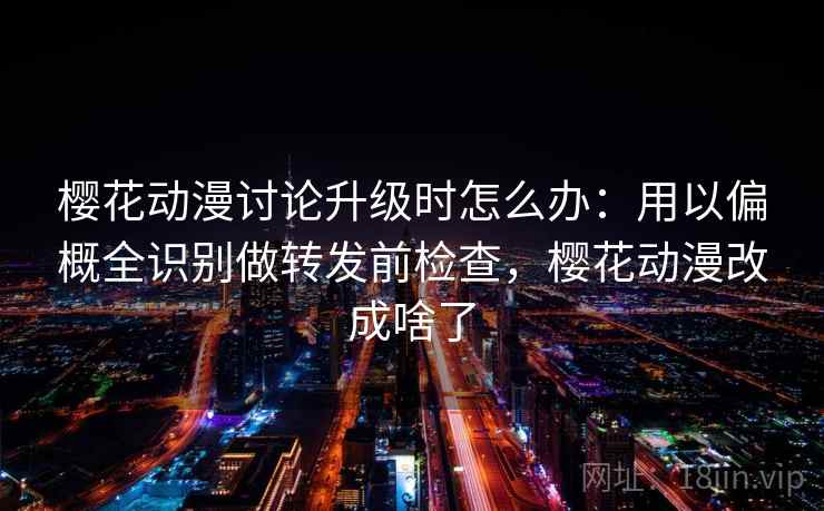 樱花动漫讨论升级时怎么办：用以偏概全识别做转发前检查，樱花动漫改成啥了