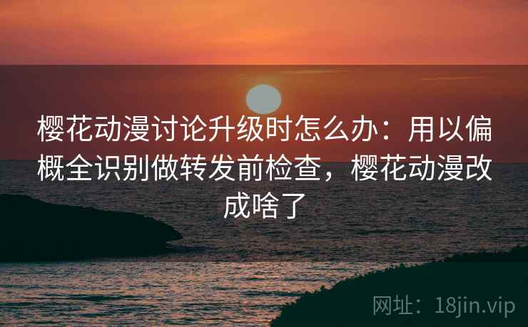 樱花动漫讨论升级时怎么办：用以偏概全识别做转发前检查，樱花动漫改成啥了