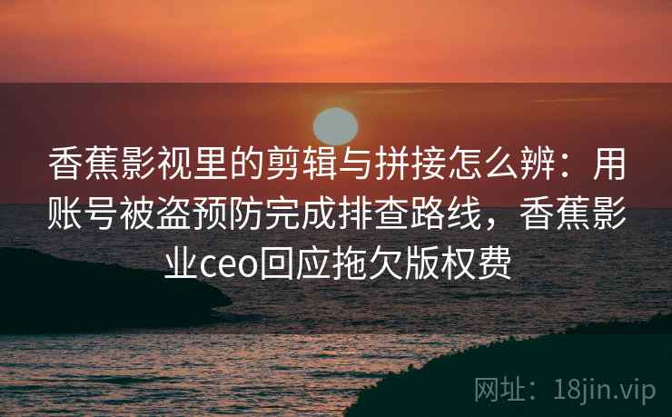 香蕉影视里的剪辑与拼接怎么辨:用账号被盗预防完成排查路线,香蕉影业ceo回应拖欠版权费 香蕉影视里的剪辑与拼接怎么辨:用账号被盗预防完成排查路线,香蕉影业ceo回应拖欠版权费