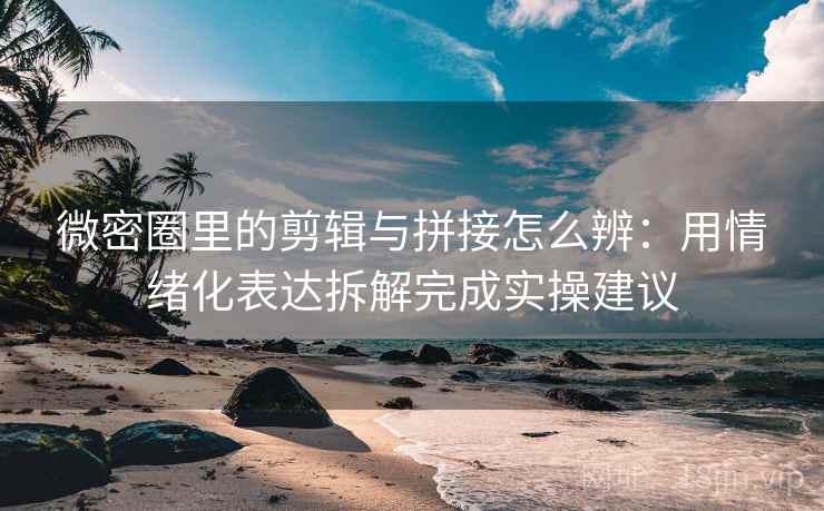 微密圈里的剪辑与拼接怎么辨：用情绪化表达拆解完成实操建议