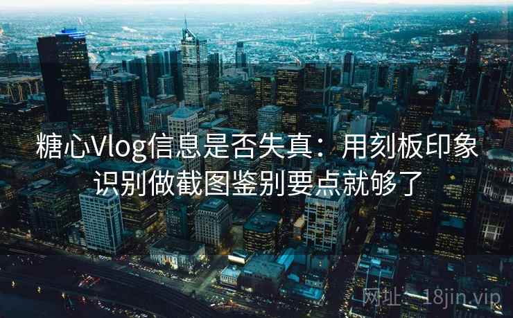 糖心Vlog信息是否失真:用刻板印象识别做截图鉴别要点就够了 糖心Vlog信息是否失真:用刻板印象识别做截图鉴别要点就够了