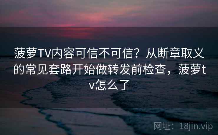 菠萝TV内容可信不可信?从断章取义的常见套路开始做转发前检查,菠萝tv怎么了 菠萝TV内容可信不可信?从断章取义的常见套路开始做转发前检查,菠萝tv怎么了