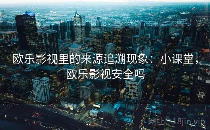 欧乐影视里的来源追溯现象：小课堂，欧乐影视安全吗