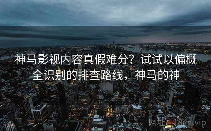 神马影视内容真假难分?试试以偏概全识别的排查路线,神马的神 神马影视内容真假难分?试试以偏概全识别的排查路线,神马的神