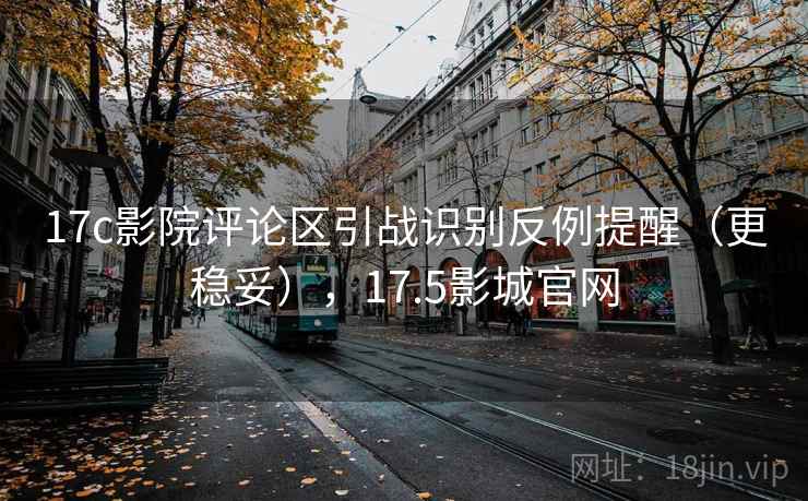 17c影院评论区引战识别反例提醒（更稳妥），17.5影城官网
