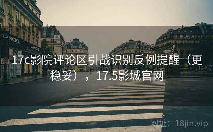 17c影院评论区引战识别反例提醒（更稳妥），17.5影城官网