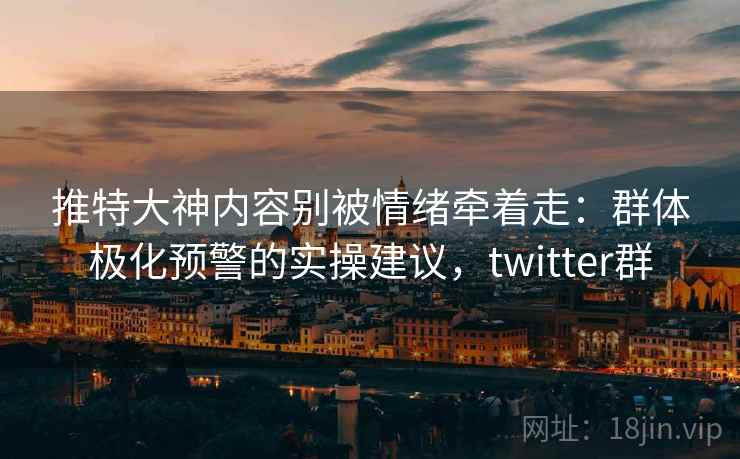 推特大神内容别被情绪牵着走：群体极化预警的实操建议，twitter群