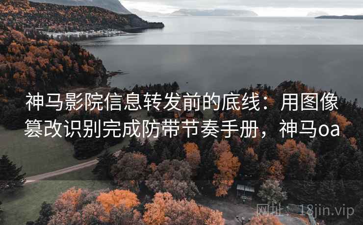 神马影院信息转发前的底线：用图像篡改识别完成防带节奏手册，神马oa