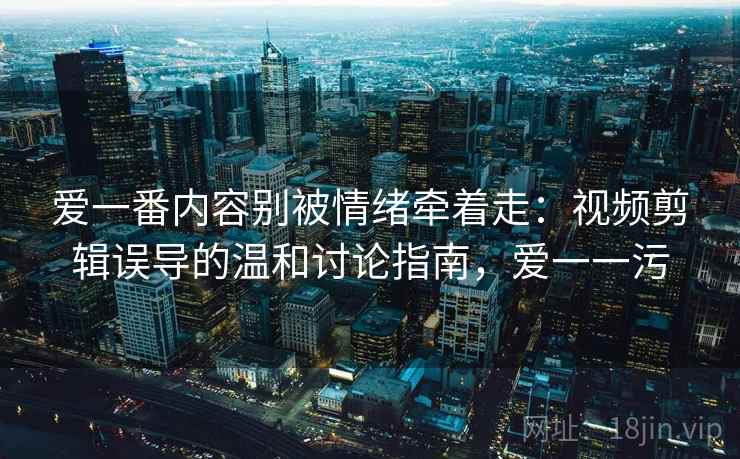 爱一番内容别被情绪牵着走：视频剪辑误导的温和讨论指南，爱一一污