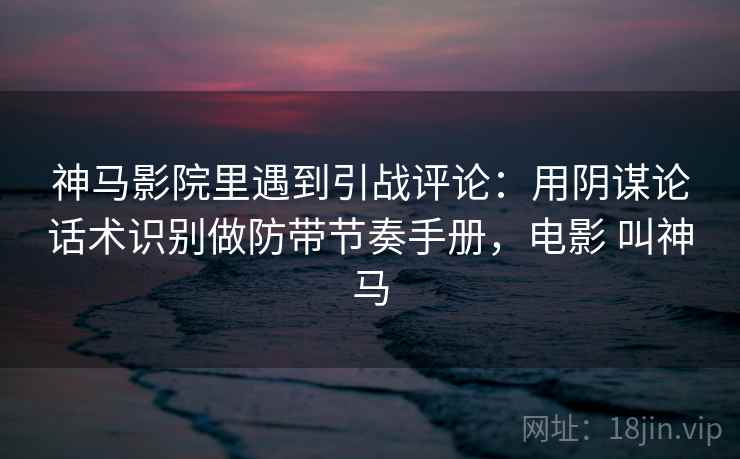 神马影院里遇到引战评论：用阴谋论话术识别做防带节奏手册，电影 叫神马